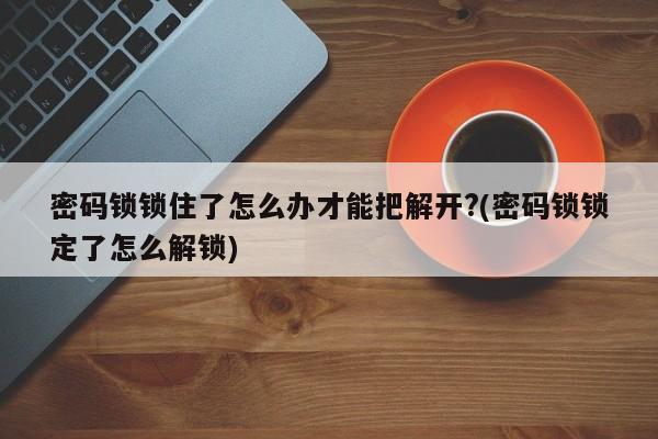 密码锁锁住了怎么办才能把解开?(密码锁锁定了怎么解锁)