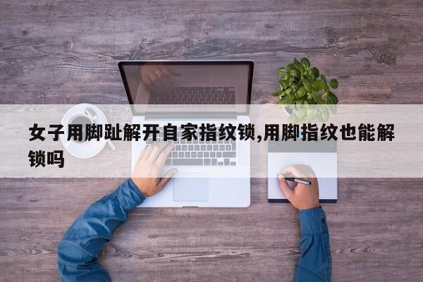 女子用脚趾解开自家指纹锁,用脚指纹也能解锁吗