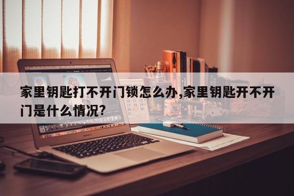 家里钥匙打不开门锁怎么办,家里钥匙开不开门是什么情况?