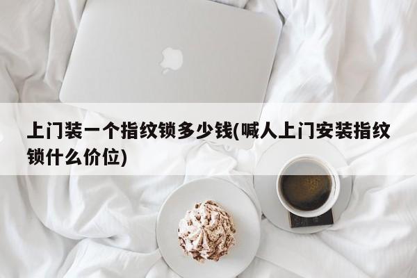 上门装一个指纹锁多少钱(喊人上门安装指纹锁什么价位)