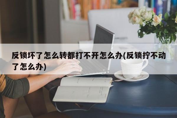 反锁坏了怎么转都打不开怎么办(反锁拧不动了怎么办)