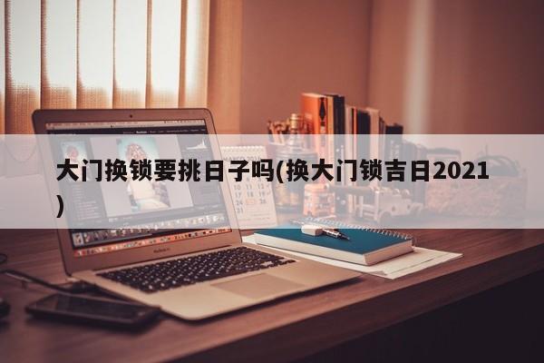 大门换锁要挑日子吗(换大门锁吉日2021)