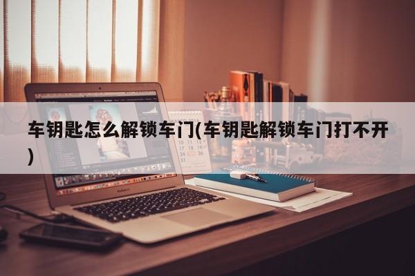 车钥匙怎么解锁车门(车钥匙解锁车门打不开)