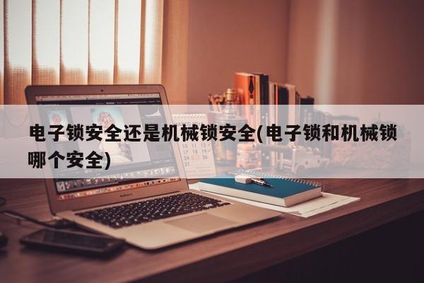 电子锁安全还是机械锁安全(电子锁和机械锁哪个安全)