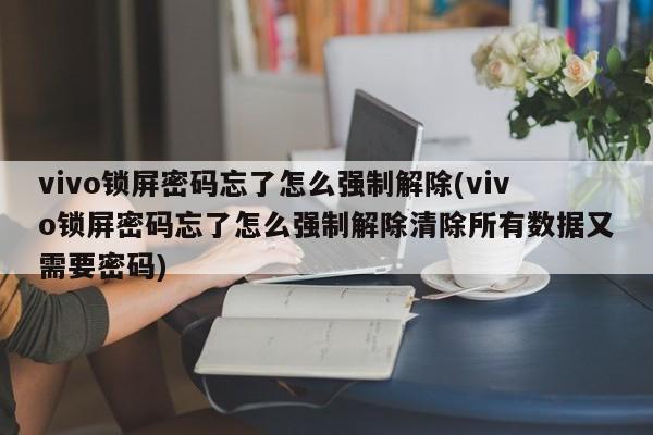 vivo锁屏密码忘了怎么强制解除(vivo锁屏密码忘了怎么强制解除清除所有数据又需要密码)