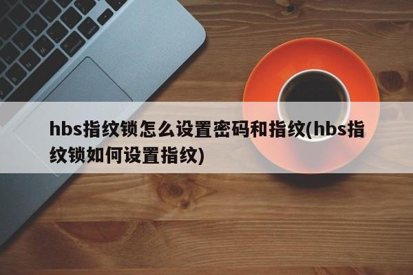 hbs指纹锁怎么设置密码和指纹(hbs指纹锁如何设置指纹)