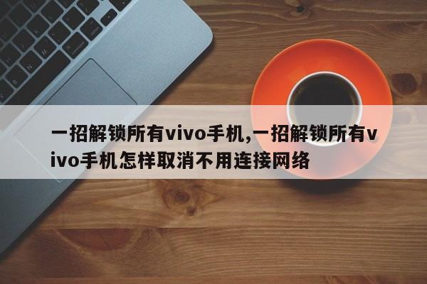 一招解锁所有vivo手机,一招解锁所有vivo手机怎样取消不用连接网络