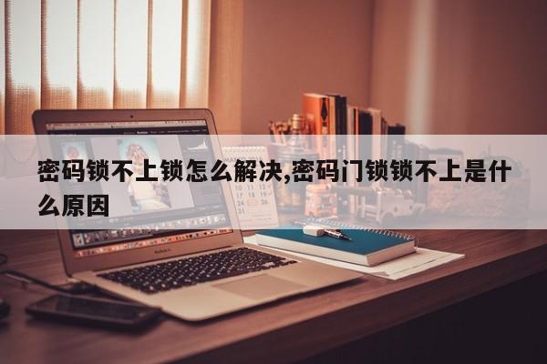 密码锁不上锁怎么解决,密码门锁锁不上是什么原因