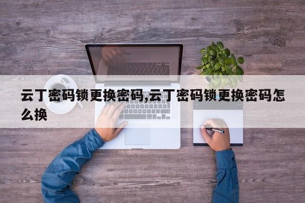 云丁密码锁更换密码,云丁密码锁更换密码怎么换