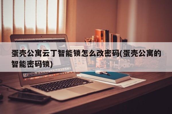 蛋壳公寓云丁智能锁怎么改密码(蛋壳公寓的智能密码锁)