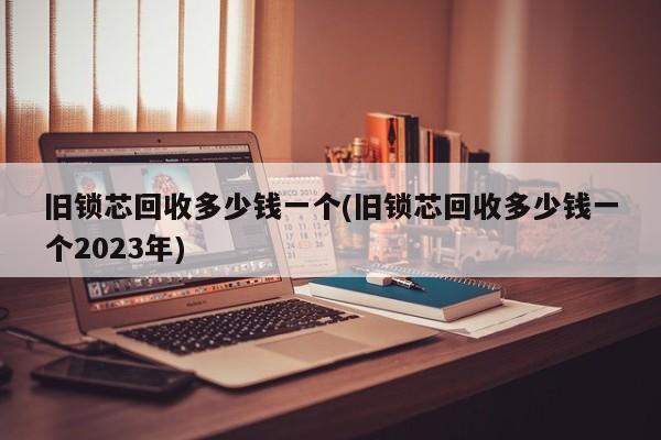 旧锁芯回收多少钱一个(旧锁芯回收多少钱一个2023年)