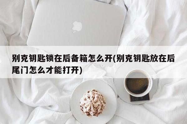 别克钥匙锁在后备箱怎么开(别克钥匙放在后尾门怎么才能打开)
