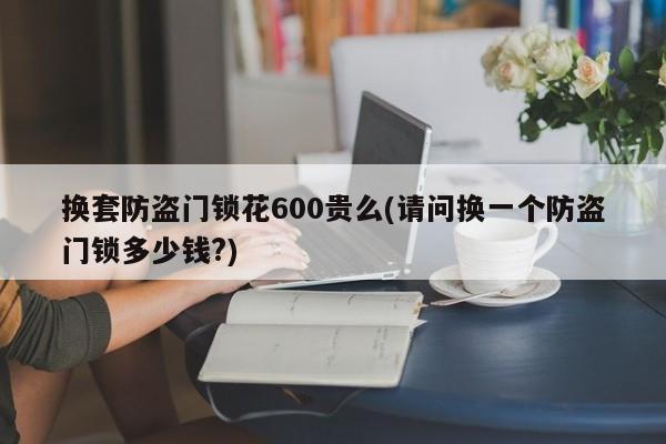 换套防盗门锁花600贵么(请问换一个防盗门锁多少钱?)