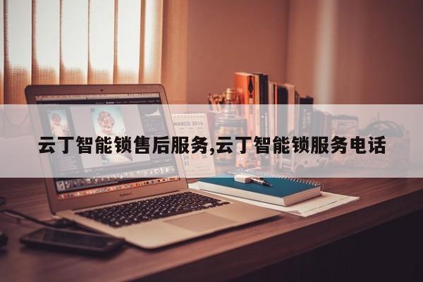 云丁智能锁售后服务,云丁智能锁服务电话