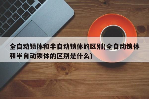 全自动锁体和半自动锁体的区别(全自动锁体和半自动锁体的区别是什么)