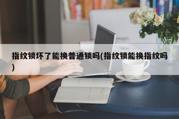 指纹锁坏了能换普通锁吗(指纹锁能换指纹吗)