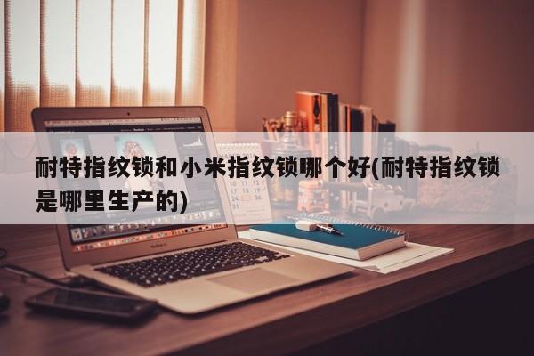 耐特指纹锁和小米指纹锁哪个好(耐特指纹锁是哪里生产的)