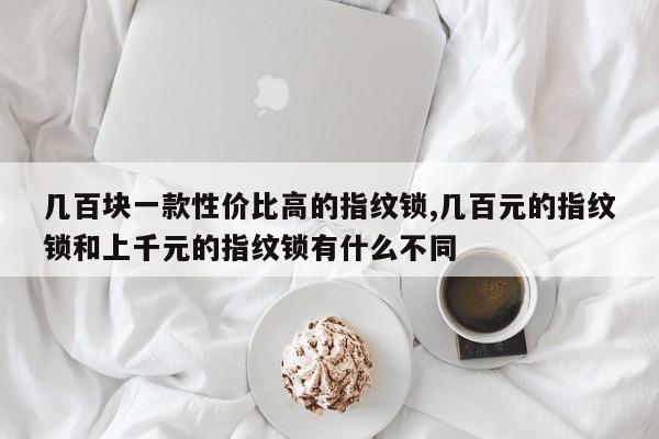 几百块一款性价比高的指纹锁,几百元的指纹锁和上千元的指纹锁有什么不同