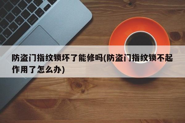 防盗门指纹锁坏了能修吗(防盗门指纹锁不起作用了怎么办)