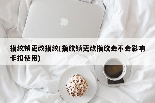 指纹锁更改指纹(指纹锁更改指纹会不会影响卡扣使用)