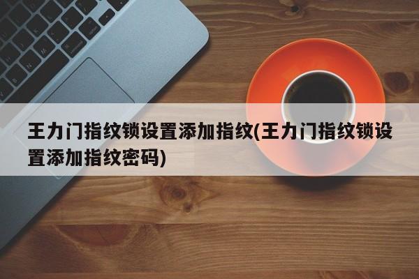 王力门指纹锁设置添加指纹(王力门指纹锁设置添加指纹密码)