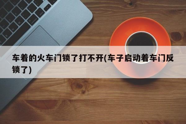 车着的火车门锁了打不开(车子启动着车门反锁了)