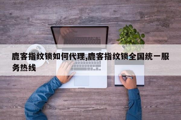 鹿客指纹锁如何代理,鹿客指纹锁全国统一服务热线