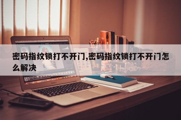 密码指纹锁打不开门,密码指纹锁打不开门怎么解决