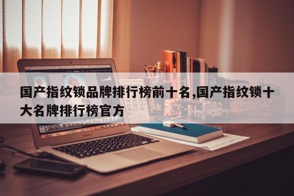 国产指纹锁品牌排行榜前十名,国产指纹锁十大名牌排行榜官方