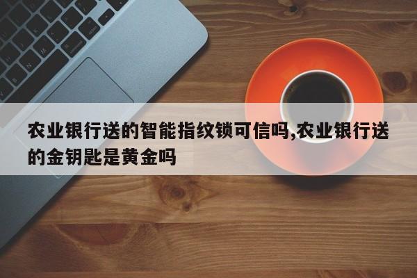 农业银行送的智能指纹锁可信吗,农业银行送的金钥匙是黄金吗