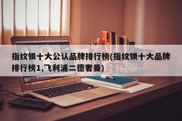 指纹锁十大公认品牌排行榜(指纹锁十大品牌排行榜1,飞利浦二德奢曼)