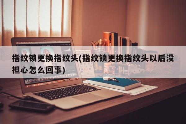 指纹锁更换指纹头(指纹锁更换指纹头以后没担心怎么回事)