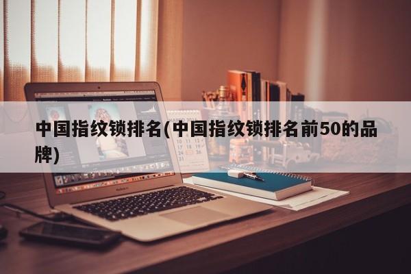 中国指纹锁排名(中国指纹锁排名前50的品牌)