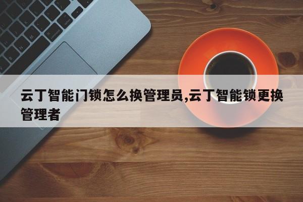 云丁智能门锁怎么换管理员,云丁智能锁更换管理者