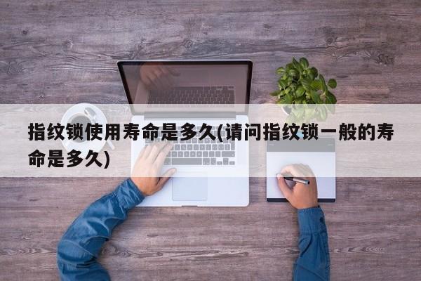 指纹锁使用寿命是多久(请问指纹锁一般的寿命是多久)
