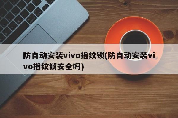 防自动安装vivo指纹锁(防自动安装vivo指纹锁安全吗)