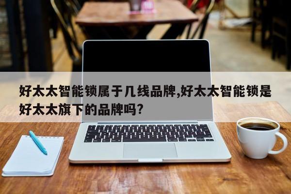 好太太智能锁属于几线品牌,好太太智能锁是好太太旗下的品牌吗? 第1张