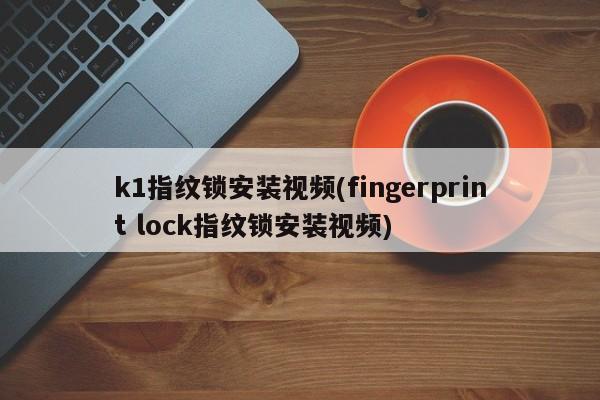 k1指纹锁安装视频(fingerprint lock指纹锁安装视频)