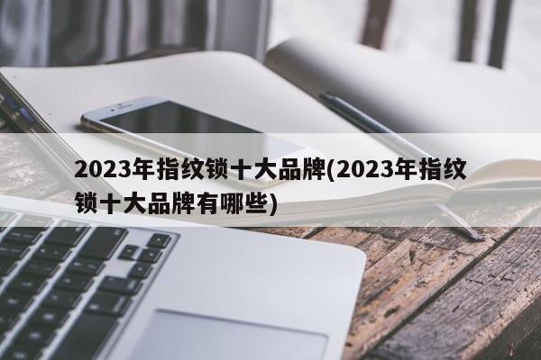 2023年指纹锁十大品牌(2023年指纹锁十大品牌有哪些)
