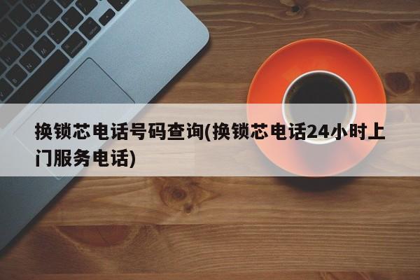 换锁芯电话号码查询(换锁芯电话24小时上门服务电话)