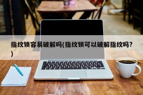 指纹锁容易破解吗(指纹锁可以破解指纹吗?)