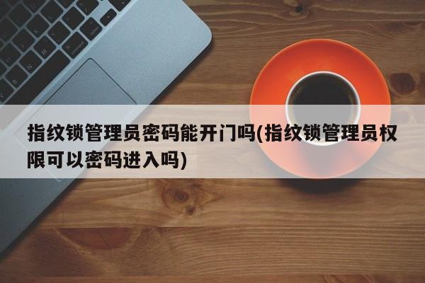 指纹锁管理员密码能开门吗(指纹锁管理员权限可以密码进入吗)