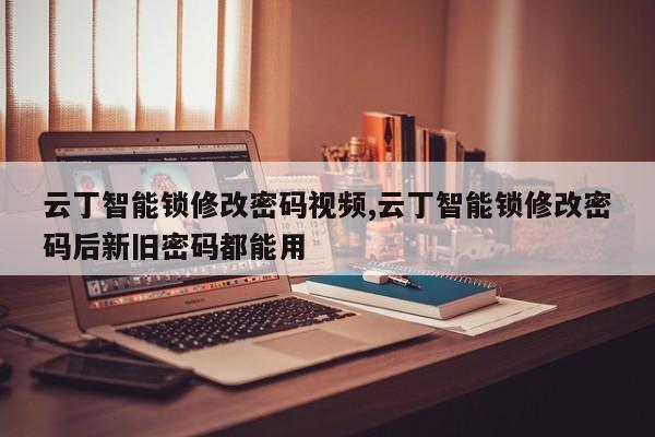 云丁智能锁修改密码视频,云丁智能锁修改密码后新旧密码都能用