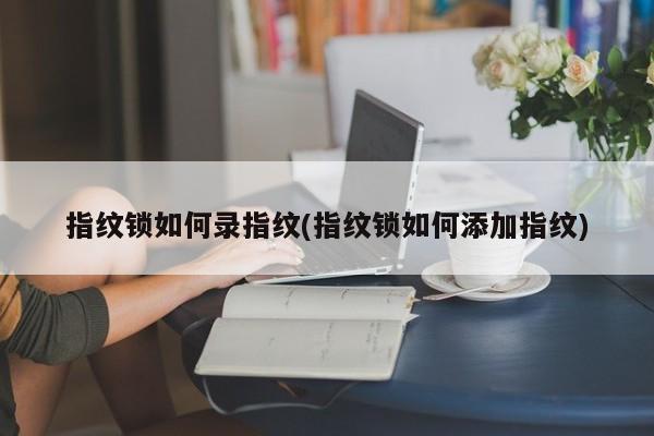 指纹锁如何录指纹(指纹锁如何添加指纹)