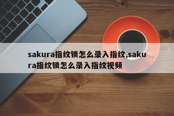sakura指纹锁怎么录入指纹,sakura指纹锁怎么录入指纹视频