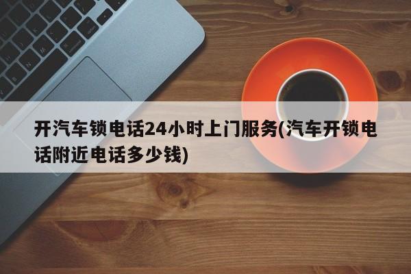 开汽车锁电话24小时上门服务(汽车开锁电话附近电话多少钱)
