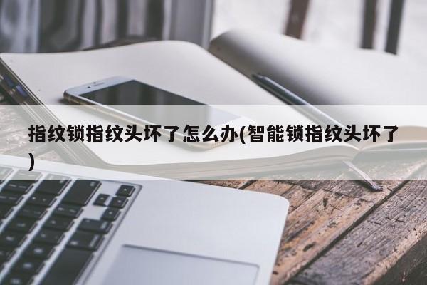 指纹锁指纹头坏了怎么办(智能锁指纹头坏了)