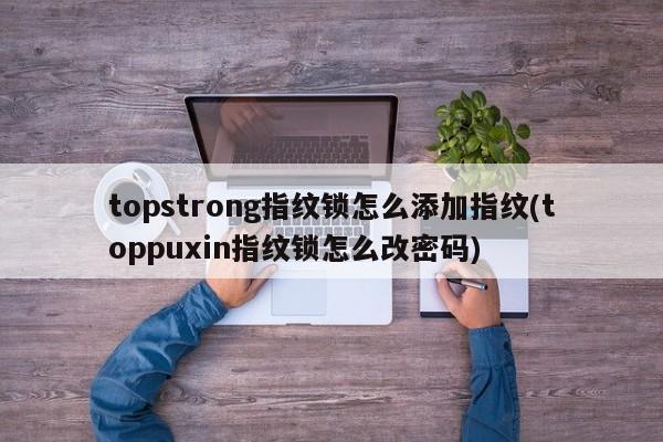 topstrong指纹锁怎么添加指纹(toppuxin指纹锁怎么改密码)