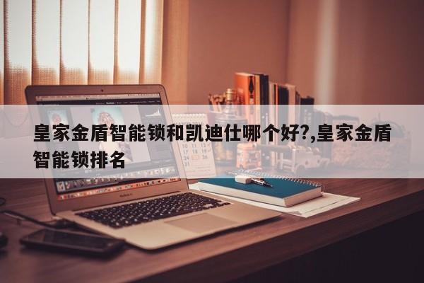 皇家金盾智能锁和凯迪仕哪个好?,皇家金盾智能锁排名