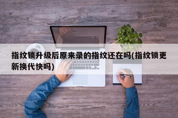 指纹锁升级后原来录的指纹还在吗(指纹锁更新换代快吗)